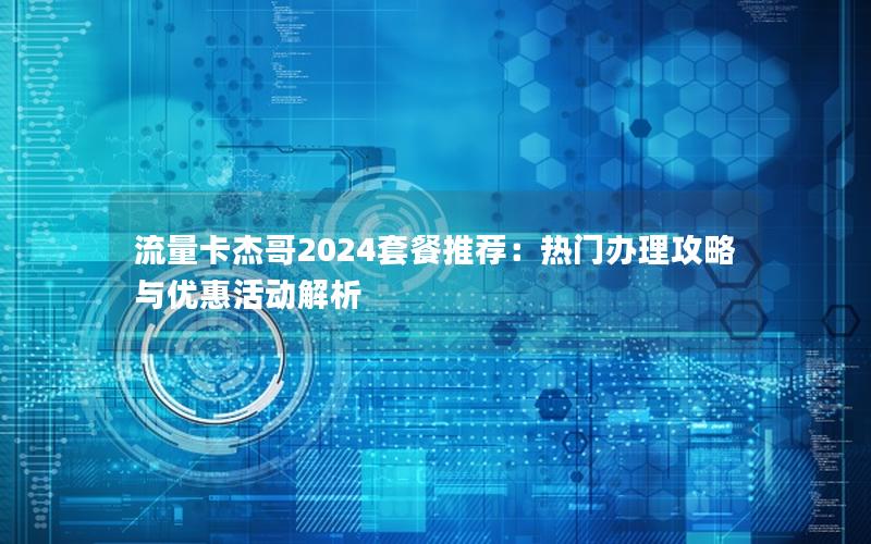 流量卡杰哥2024套餐推荐：热门办理攻略与优惠活动解析