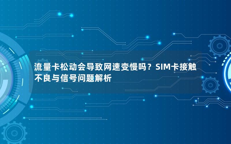 流量卡松动会导致网速变慢吗？SIM卡接触不良与信号问题解析