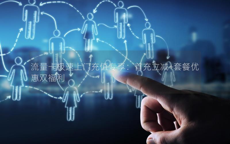 流量卡极速上门充值专享：首充立减+套餐优惠双福利