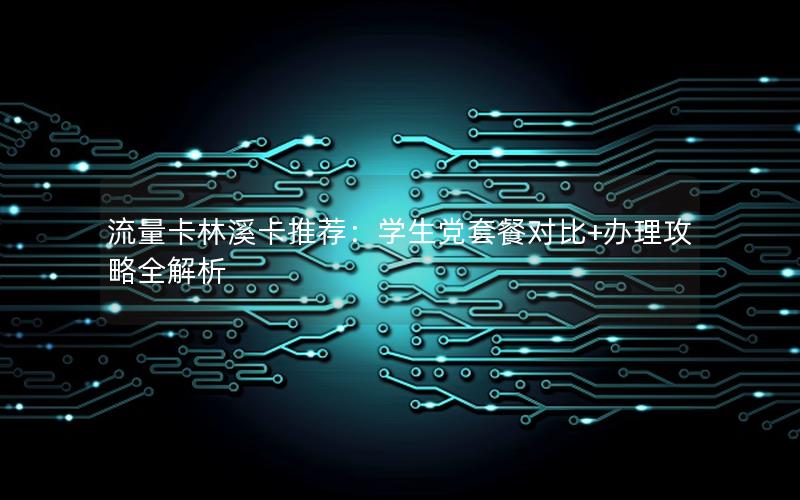 流量卡林溪卡推荐：学生党套餐对比+办理攻略全解析