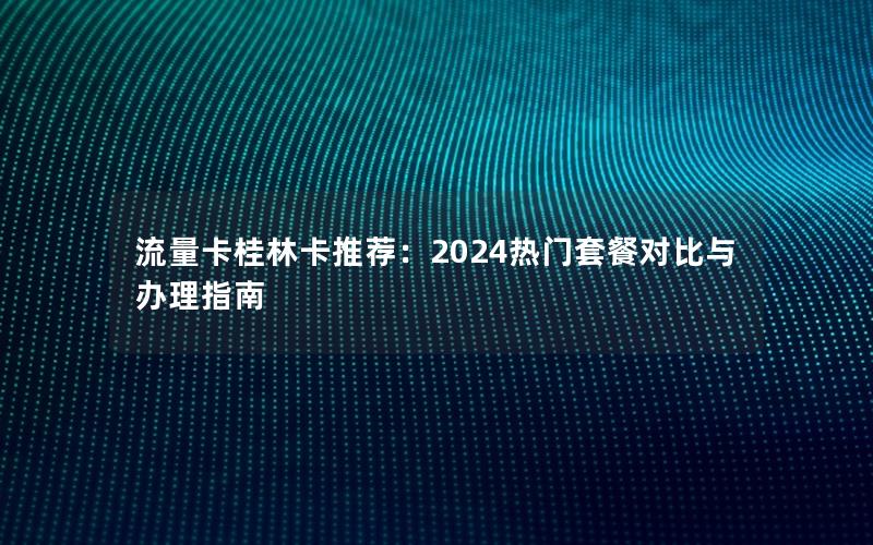 流量卡桂林卡推荐：2024热门套餐对比与办理指南