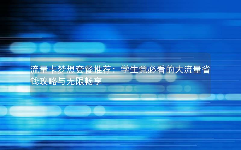 流量卡梦想套餐推荐：学生党必看的大流量省钱攻略与无限畅享