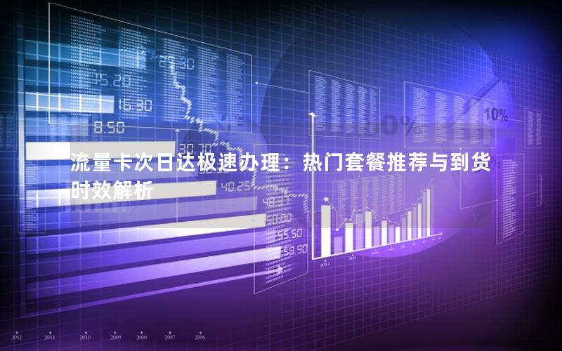 流量卡次日达极速办理：热门套餐推荐与到货时效解析