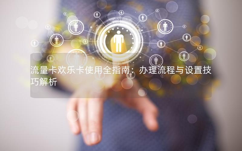 流量卡欢乐卡使用全指南：办理流程与设置技巧解析