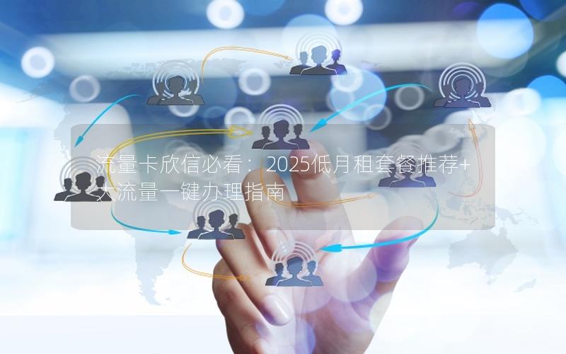 流量卡欣信必看：2025低月租套餐推荐+大流量一键办理指南