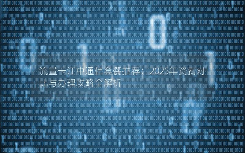 流量卡江中通信套餐推荐：2025年资费对比与办理攻略全解析