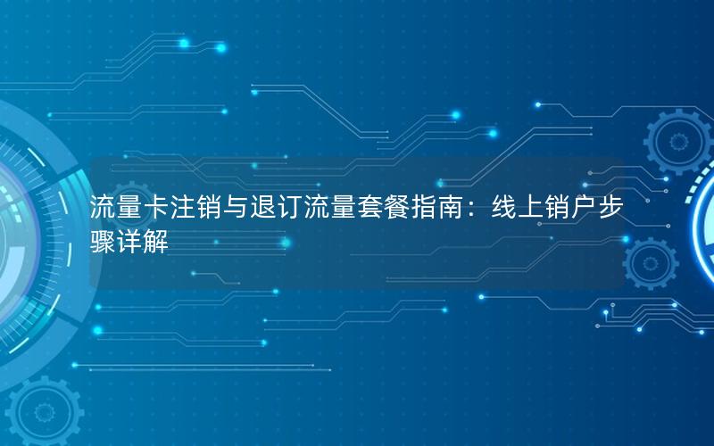 流量卡注销与退订流量套餐指南：线上销户步骤详解