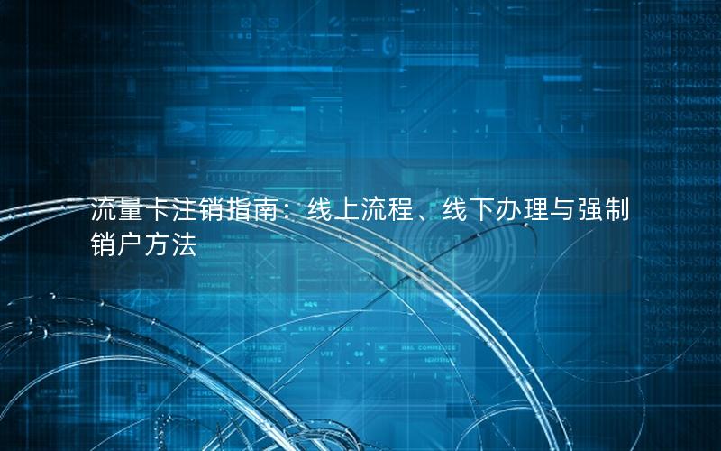 流量卡注销指南：线上流程、线下办理与强制销户方法