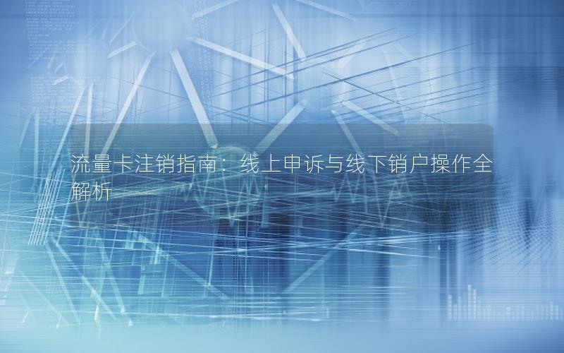 流量卡注销指南：线上申诉与线下销户操作全解析