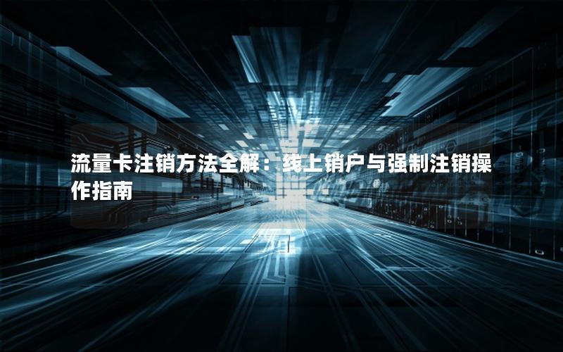 流量卡注销方法全解：线上销户与强制注销操作指南