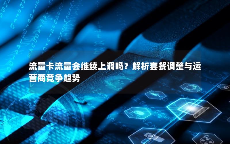 流量卡流量会继续上调吗？解析套餐调整与运营商竞争趋势