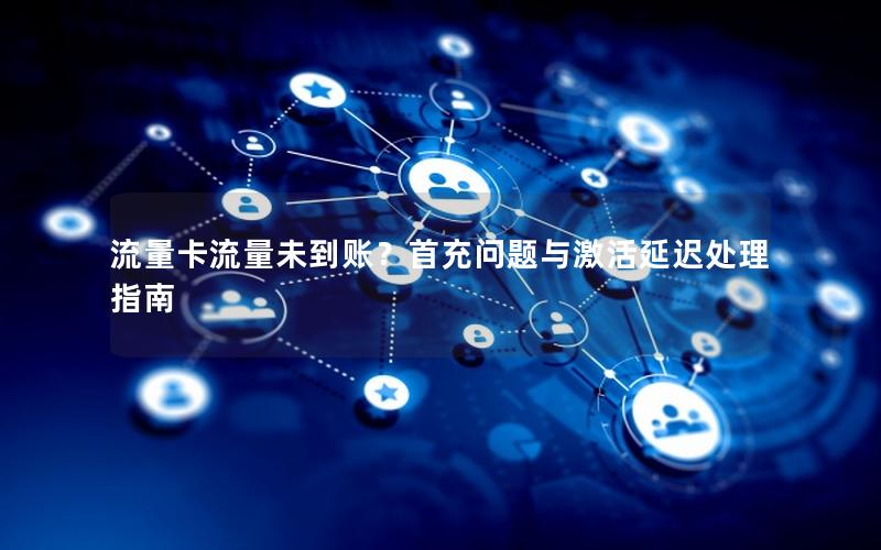 流量卡流量未到账？首充问题与激活延迟处理指南