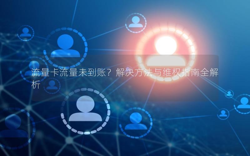 流量卡流量未到账？解决方法与维权指南全解析