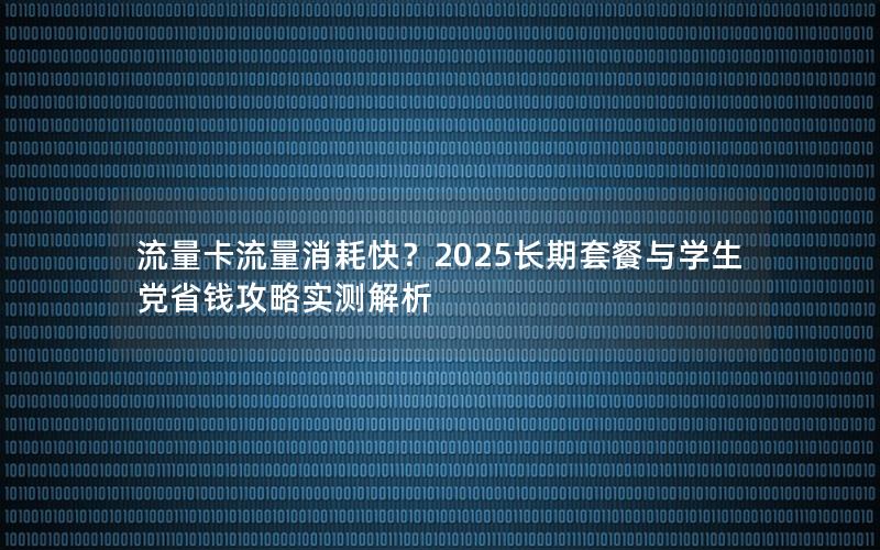 流量卡流量消耗快？2025长期套餐与学生党省钱攻略实测解析
