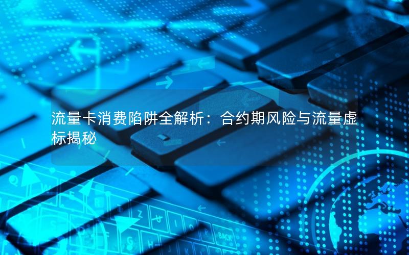 流量卡消费陷阱全解析：合约期风险与流量虚标揭秘