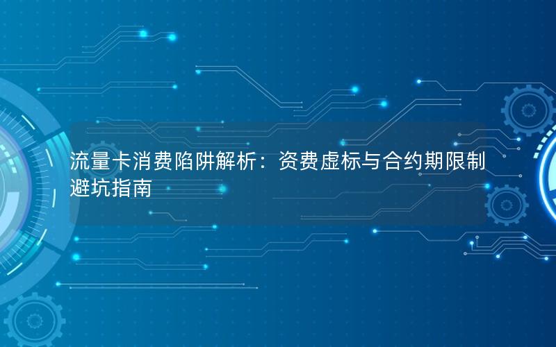 流量卡消费陷阱解析：资费虚标与合约期限制避坑指南