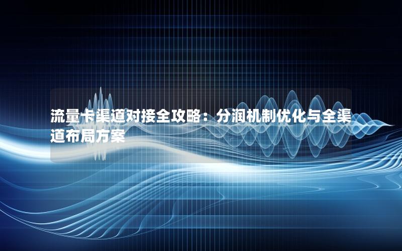 流量卡渠道对接全攻略：分润机制优化与全渠道布局方案