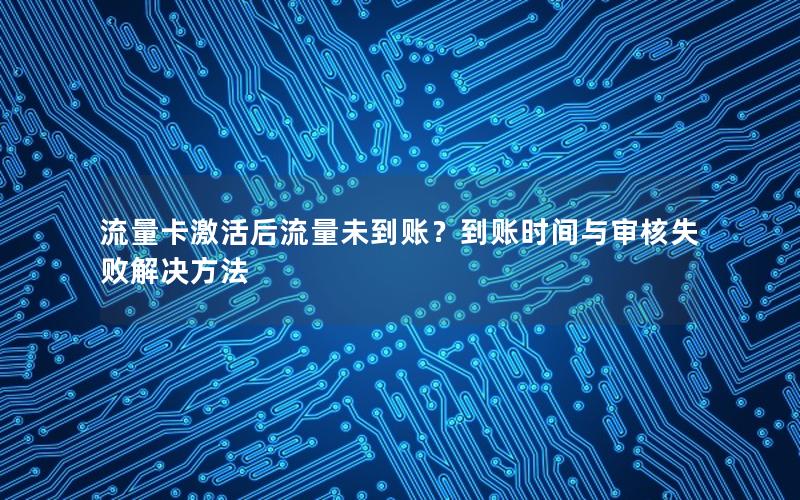流量卡激活后流量未到账？到账时间与审核失败解决方法