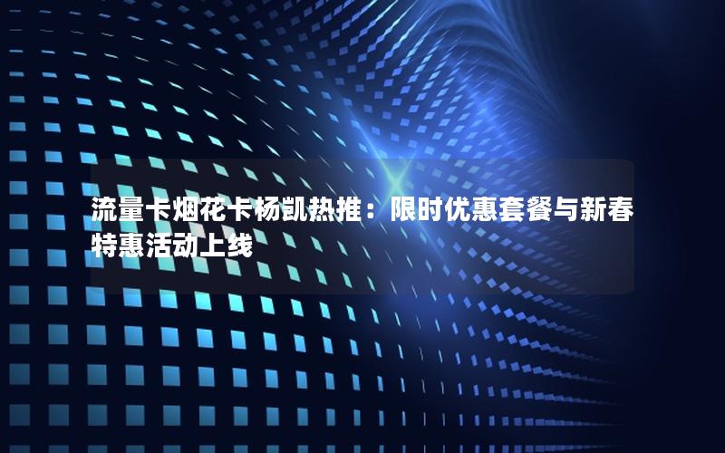 流量卡烟花卡杨凯热推：限时优惠套餐与新春特惠活动上线
