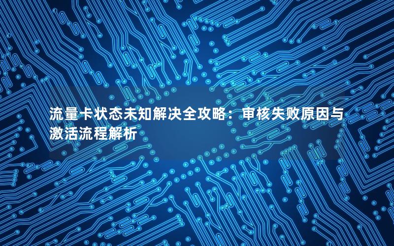 流量卡状态未知解决全攻略：审核失败原因与激活流程解析