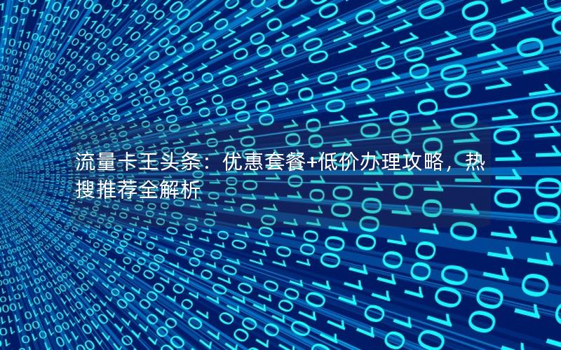 流量卡王头条：优惠套餐+低价办理攻略，热搜推荐全解析