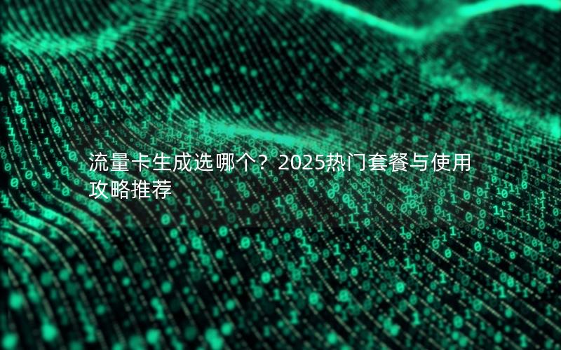 流量卡生成选哪个？2025热门套餐与使用攻略推荐