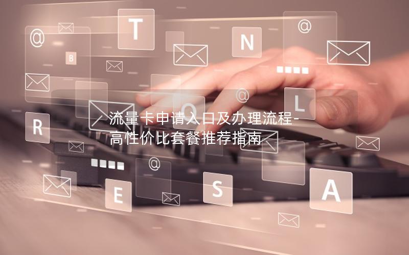流量卡申请入口及办理流程-高性价比套餐推荐指南
