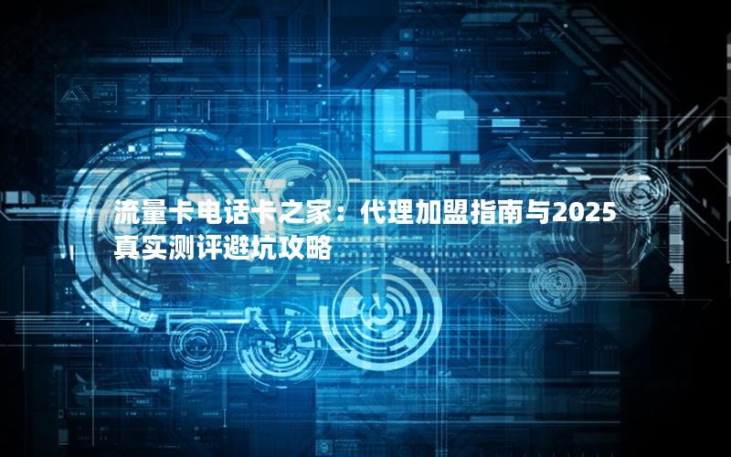 流量卡电话卡之家：代理加盟指南与2025真实测评避坑攻略