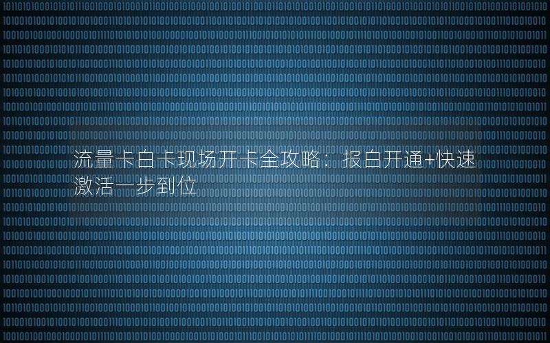 流量卡白卡现场开卡全攻略：报白开通+快速激活一步到位