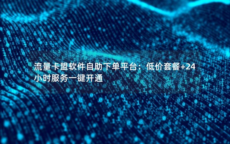 流量卡盟软件自助下单平台：低价套餐+24小时服务一键开通