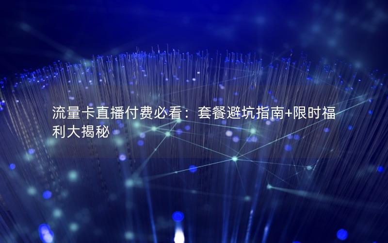 流量卡直播付费必看：套餐避坑指南+限时福利大揭秘