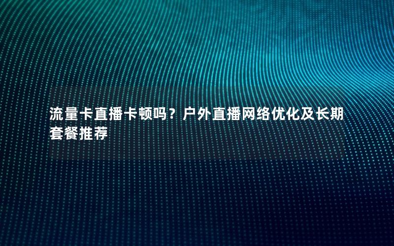 流量卡直播卡顿吗？户外直播网络优化及长期套餐推荐