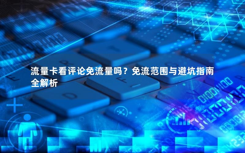 流量卡看评论免流量吗？免流范围与避坑指南全解析
