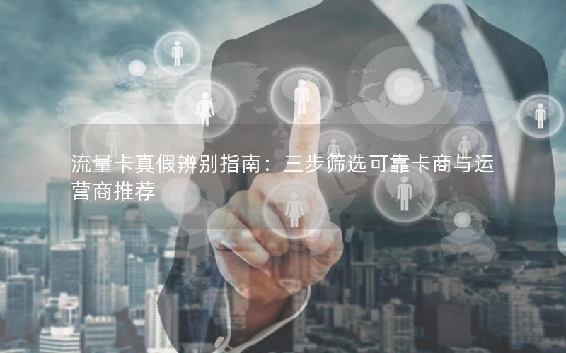 流量卡真假辨别指南：三步筛选可靠卡商与运营商推荐
