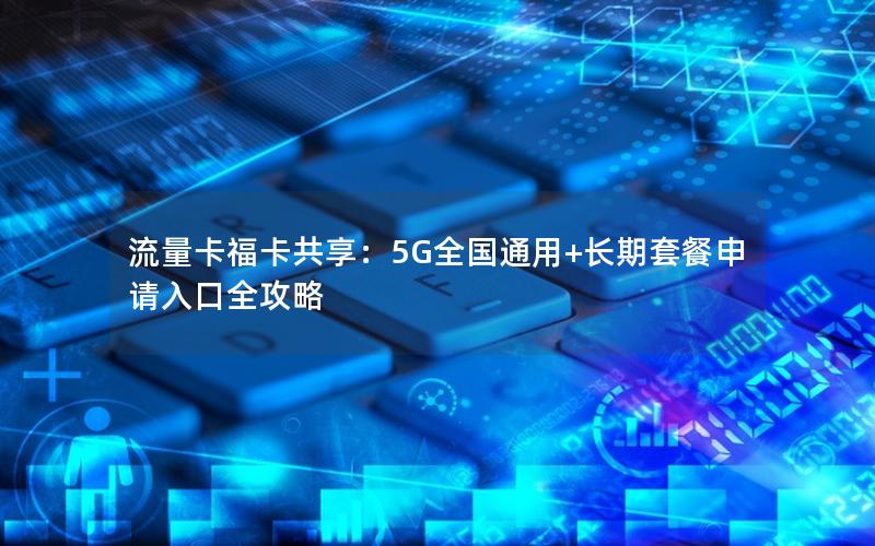 流量卡福卡共享：5G全国通用+长期套餐申请入口全攻略