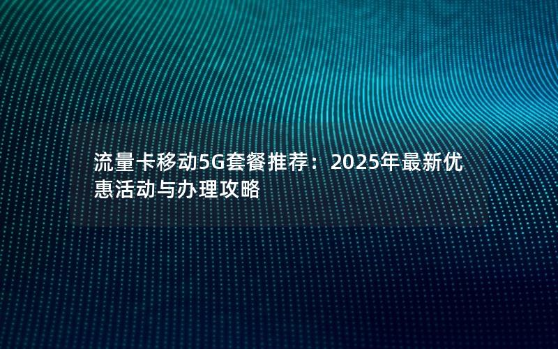 流量卡移动5G套餐推荐：2025年最新优惠活动与办理攻略