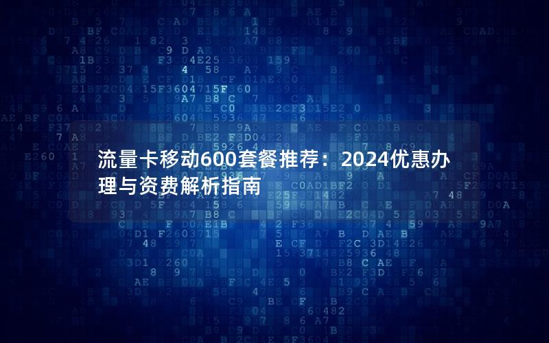 流量卡移动600套餐推荐：2024优惠办理与资费解析指南