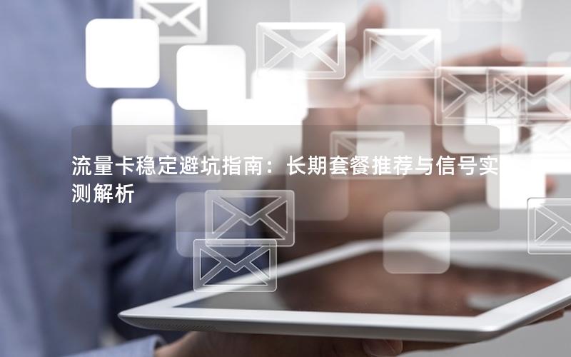 流量卡稳定避坑指南：长期套餐推荐与信号实测解析