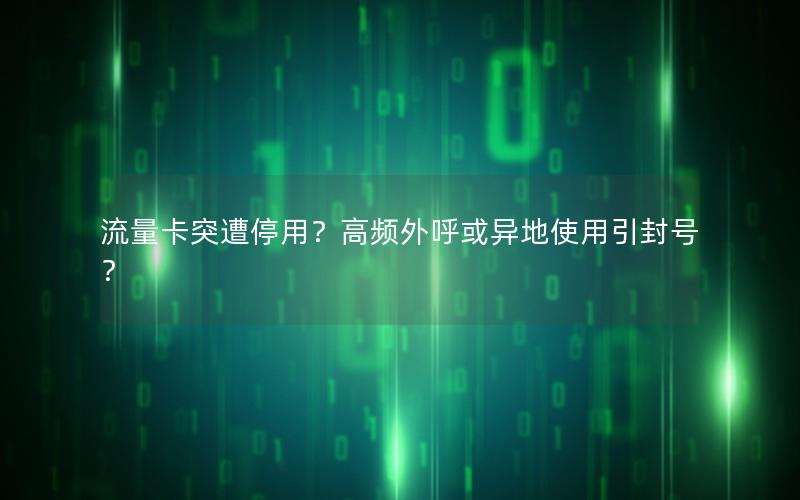 流量卡突遭停用？高频外呼或异地使用引封号？