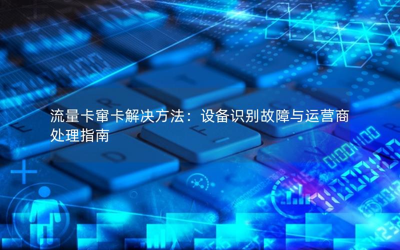 流量卡窜卡解决方法：设备识别故障与运营商处理指南