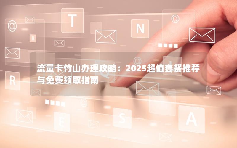 流量卡竹山办理攻略：2025超值套餐推荐与免费领取指南