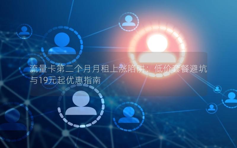 流量卡第二个月月租上涨陷阱：低价套餐避坑与19元起优惠指南
