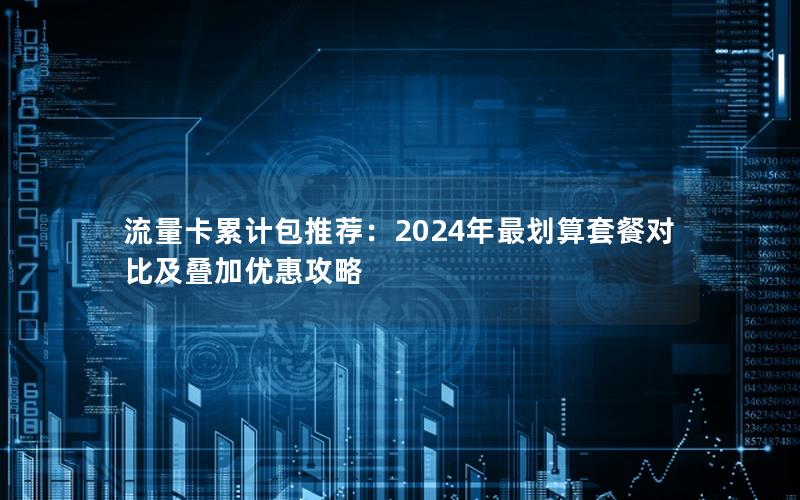 流量卡累计包推荐：2024年最划算套餐对比及叠加优惠攻略