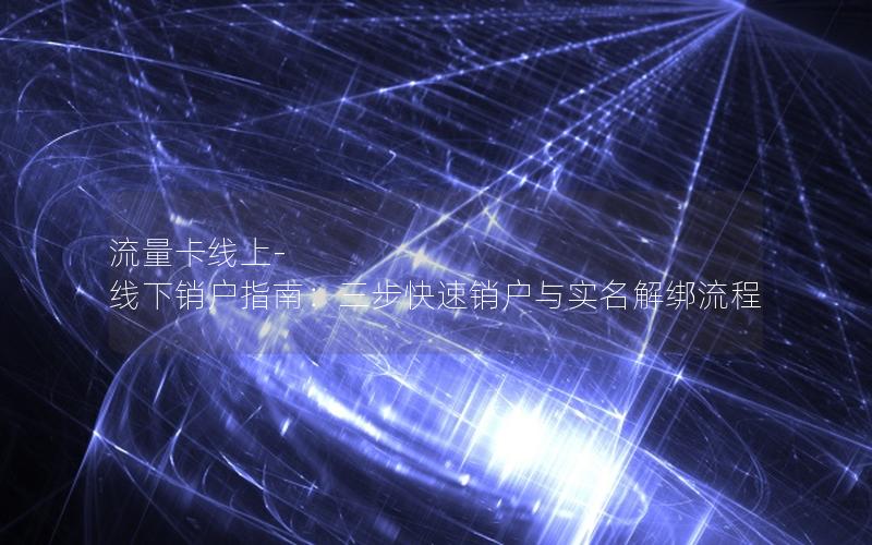 流量卡线上-线下销户指南：三步快速销户与实名解绑流程