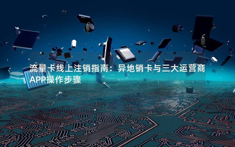 流量卡线上注销指南：异地销卡与三大运营商APP操作步骤