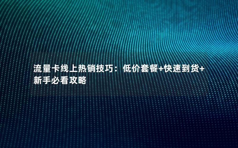 流量卡线上热销技巧：低价套餐+快速到货+新手必看攻略