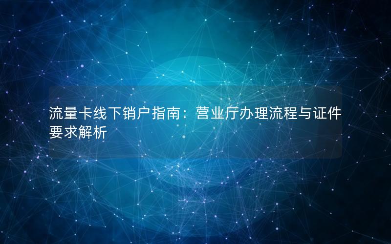 流量卡线下销户指南：营业厅办理流程与证件要求解析