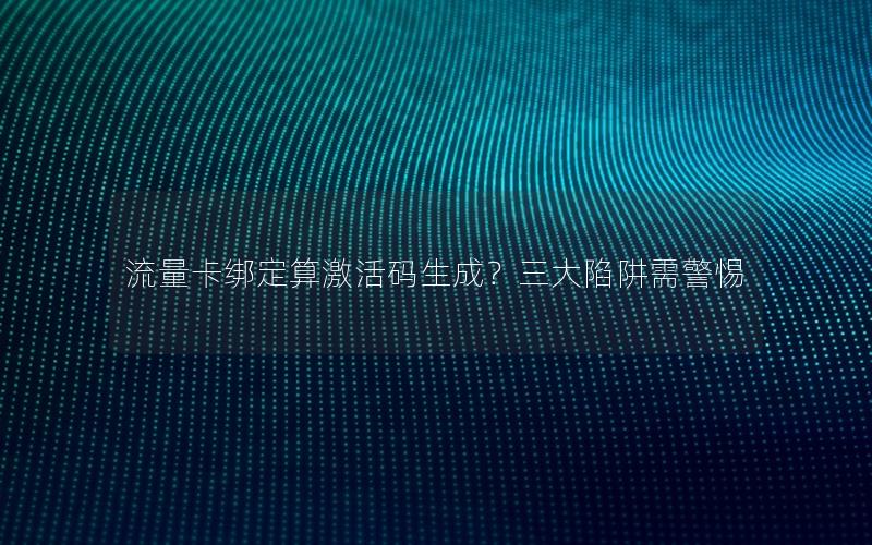 流量卡绑定算激活码生成？三大陷阱需警惕