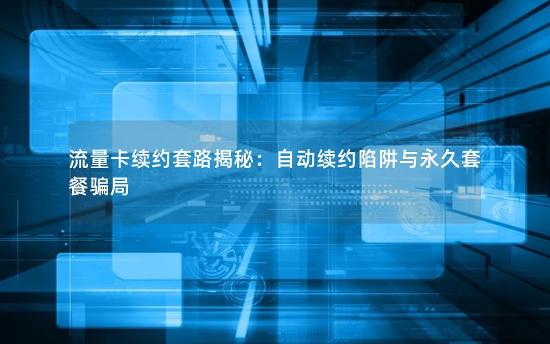 流量卡续约套路揭秘：自动续约陷阱与永久套餐骗局