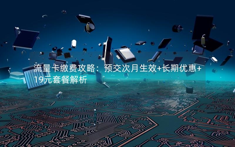流量卡缴费攻略：预交次月生效+长期优惠+19元套餐解析